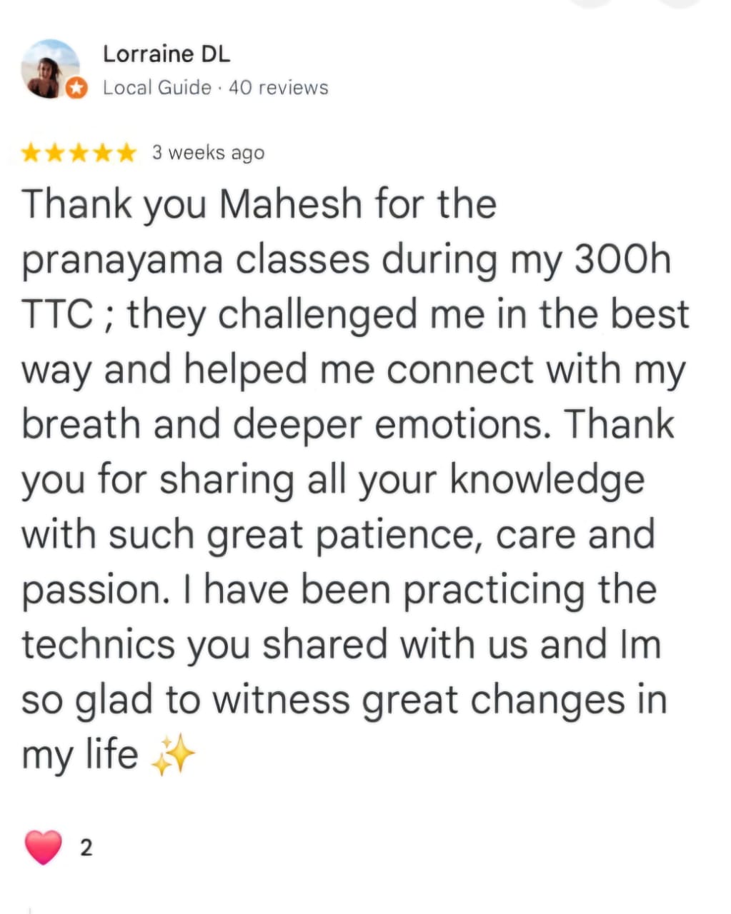 Lorraine DL
Local Guide · 40 reviews
★★★★★ 3 weeks ago
Thank you Mahesh for the pranayama classes during my 300h TTC ; they challenged me in the best way and helped me connect with my breath and deeper emotions. Thank you for sharing all your knowledge with such great patience, care and passion. I have been practicing the technics you shared with us and Im so glad to witness great changes in my life ✨
❤️ 2